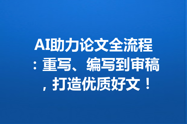 AI助力论文全流程：重写、编写到审稿，打造优质好文！