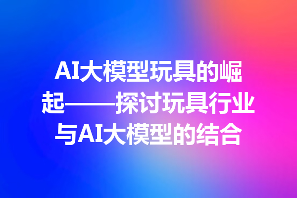 AI大模型玩具的崛起——探讨玩具行业与AI大模型的结合