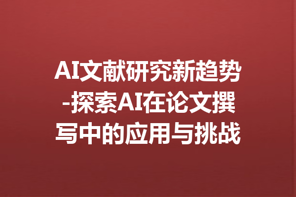 AI文献研究新趋势-探索AI在论文撰写中的应用与挑战