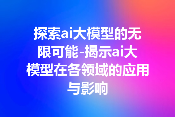 探索ai大模型的无限可能-揭示ai大模型在各领域的应用与影响