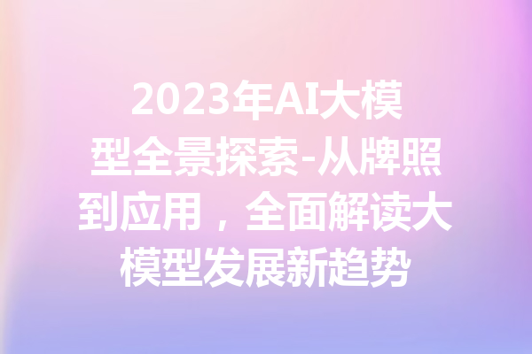 2023年AI大模型全景探索-从牌照到应用，全面解读大模型发展新趋势