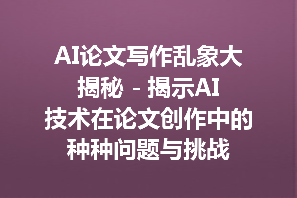 AI论文写作乱象大揭秘 - 揭示AI技术在论文创作中的种种问题与挑战