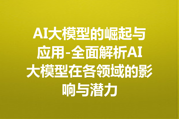 AI大模型的崛起与应用-全面解析AI大模型在各领域的影响与潜力