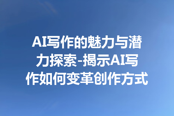 AI写作的魅力与潜力探索-揭示AI写作如何变革创作方式