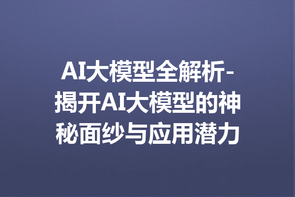 AI大模型全解析-揭开AI大模型的神秘面纱与应用潜力