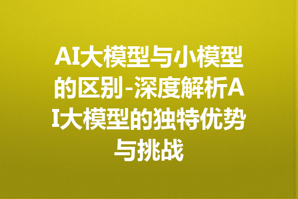 AI大模型与小模型的区别-深度解析AI大模型的独特优势与挑战