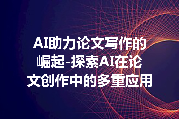 AI助力论文写作的崛起-探索AI在论文创作中的多重应用