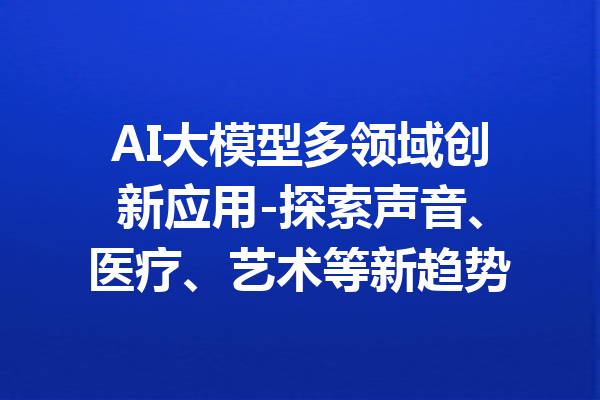 AI大模型多领域创新应用-探索声音、医疗、艺术等新趋势