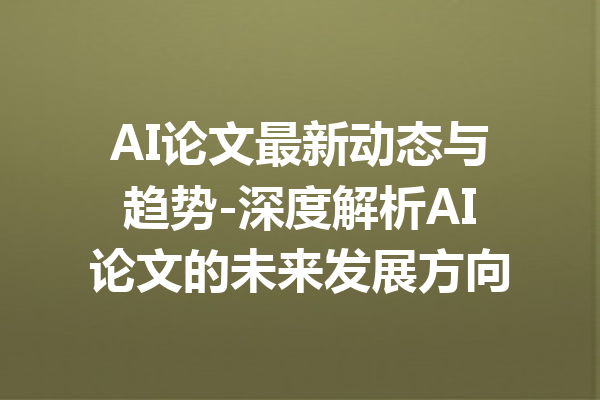 AI论文最新动态与趋势-深度解析AI论文的未来发展方向