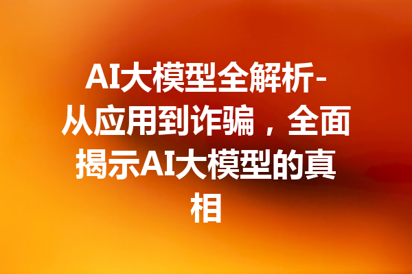 AI大模型全解析-从应用到诈骗，全面揭示AI大模型的真相