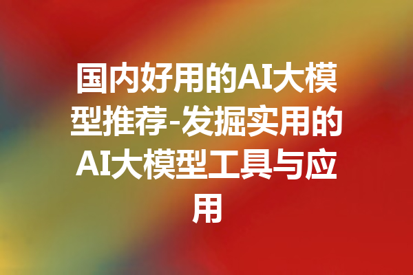 国内好用的AI大模型推荐-发掘实用的AI大模型工具与应用