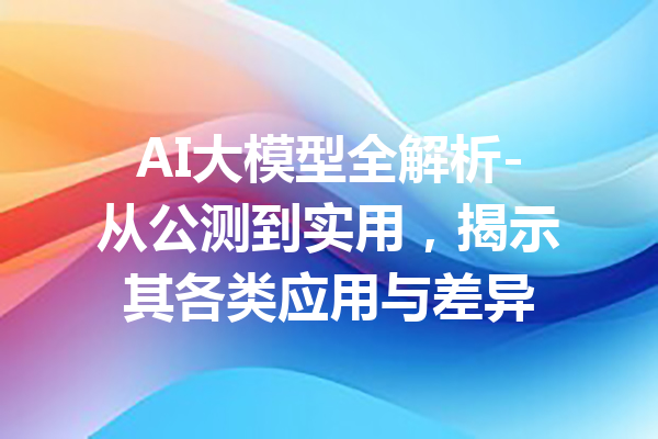 AI大模型全解析-从公测到实用，揭示其各类应用与差异