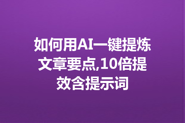 如何用AI一键提炼文章要点,10倍提效含提示词