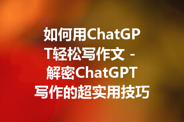 如何用ChatGPT轻松写作文 - 解密ChatGPT写作的超实用技巧