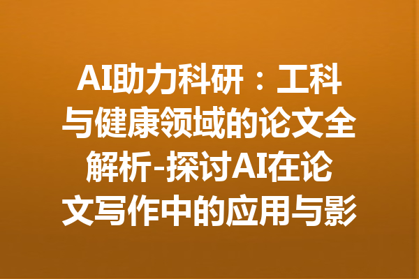 AI助力科研：工科与健康领域的论文全解析-探讨AI在论文写作中的应用与影响