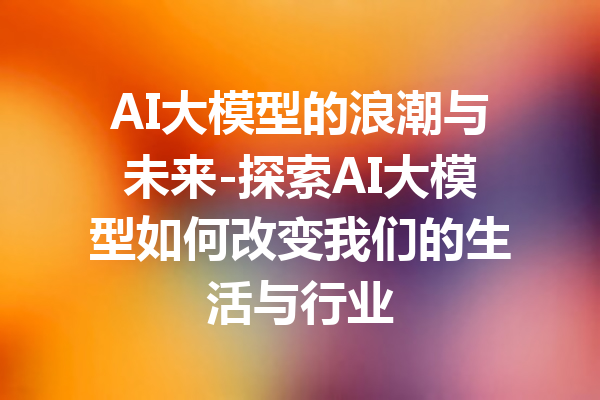 AI大模型的浪潮与未来-探索AI大模型如何改变我们的生活与行业