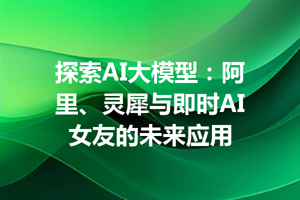 探索AI大模型：阿里、灵犀与即时AI女友的未来应用