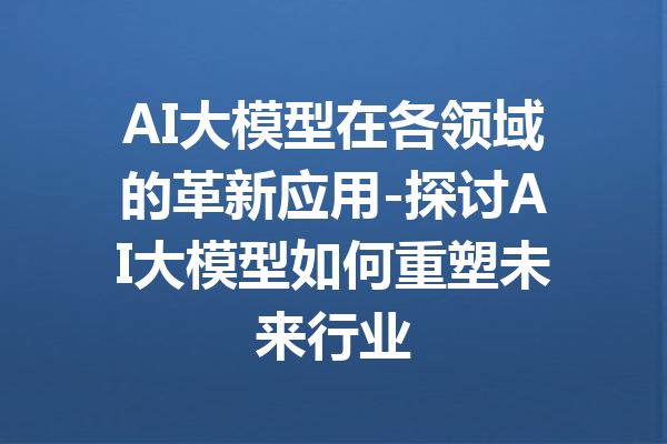 AI大模型在各领域的革新应用-探讨AI大模型如何重塑未来行业