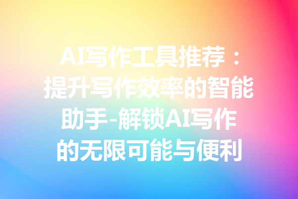 AI写作工具推荐：提升写作效率的智能助手-解锁AI写作的无限可能与便利