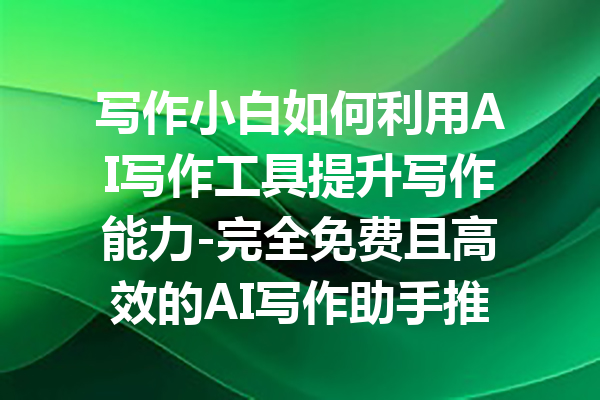 写作小白如何利用AI写作工具提升写作能力-完全免费且高效的AI写作助手推荐