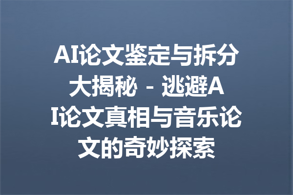 AI论文鉴定与拆分大揭秘 - 逃避AI论文真相与音乐论文的奇妙探索