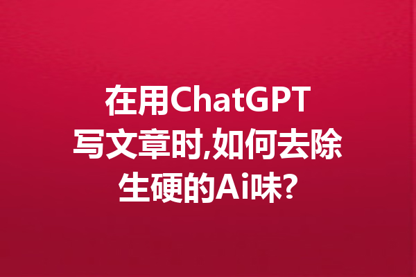 在用ChatGPT写文章时,如何去除生硬的Ai味?