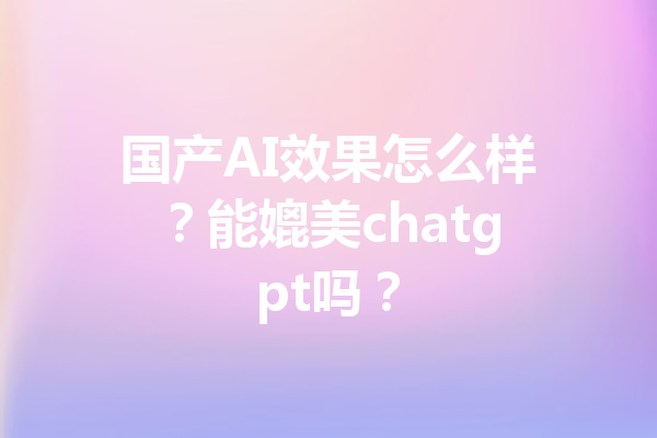 国产AI效果怎么样？能媲美chatgpt吗？