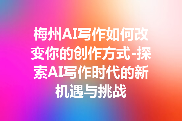 梅州AI写作如何改变你的创作方式-探索AI写作时代的新机遇与挑战