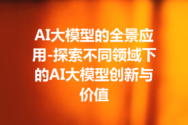 AI大模型的全景应用-探索不同领域下的AI大模型创新与价值