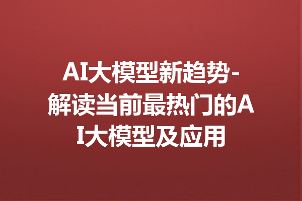 AI大模型新趋势-解读当前最热门的AI大模型及应用