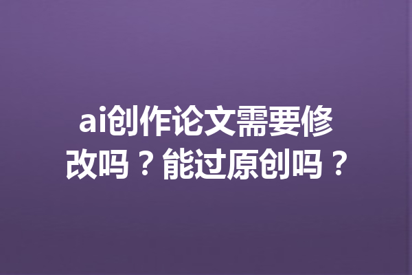 ai创作论文需要修改吗？能过原创吗？