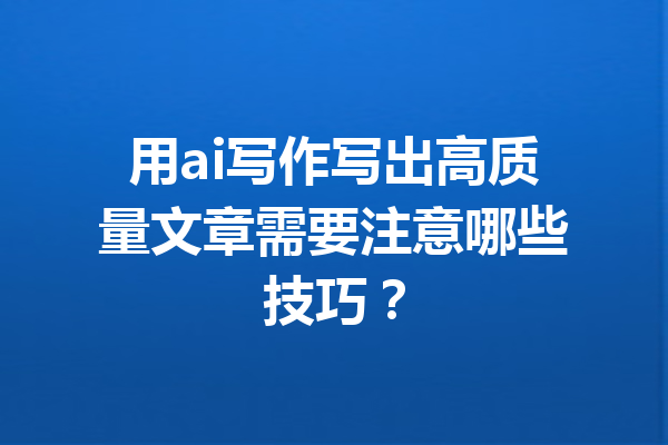 用ai写作写出高质量文章需要注意哪些技巧？