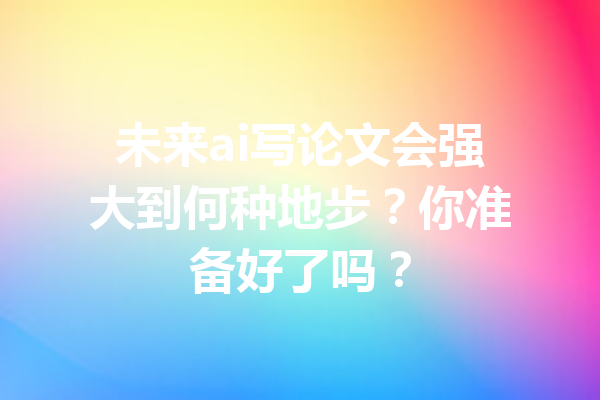 未来ai写论文会强大到何种地步？你准备好了吗？