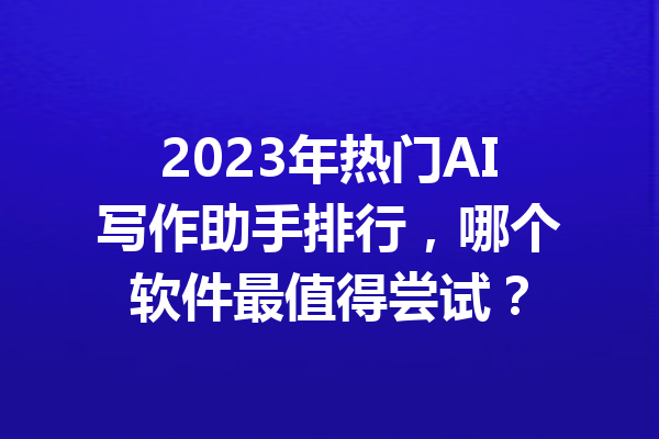 2023年热门AI写作助手排行，哪个软件最值得尝试？