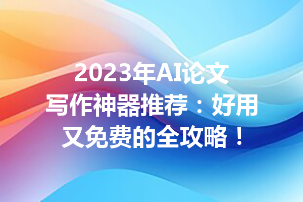 2023年AI论文写作神器推荐：好用又免费的全攻略！