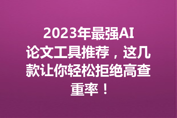 2023年最强AI论文工具推荐，这几款让你轻松拒绝高查重率！