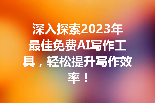 深入探索2023年最佳免费AI写作工具，轻松提升写作效率！