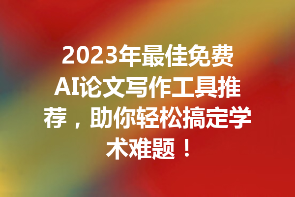 2023年最佳免费AI论文写作工具推荐，助你轻松搞定学术难题！