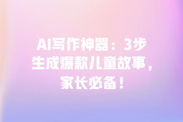 AI写作神器：3步生成爆款儿童故事，家长必备！