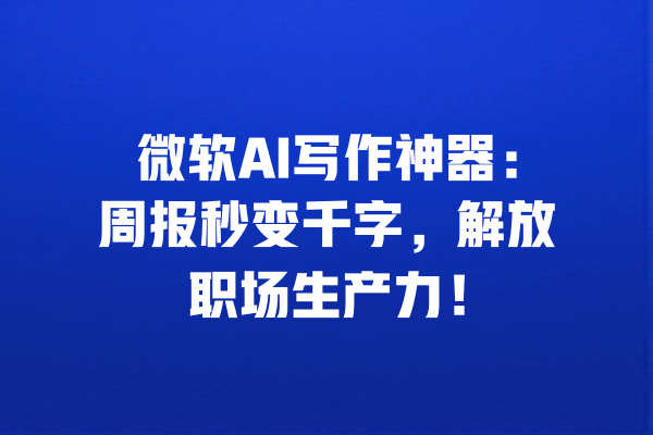 微软AI写作神器：周报秒变千字，解放职场生产力！