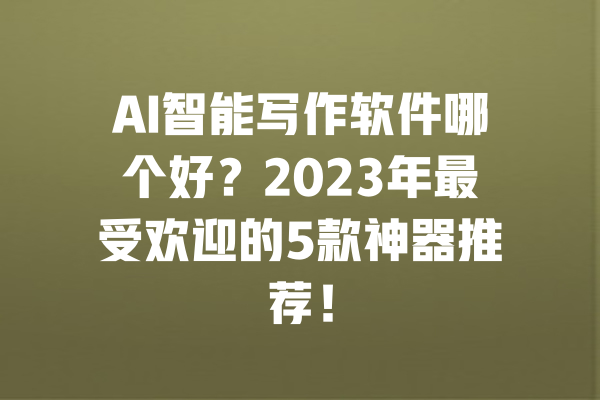 AI智能写作软件哪个好？2023年最受欢迎的5款神器推荐！