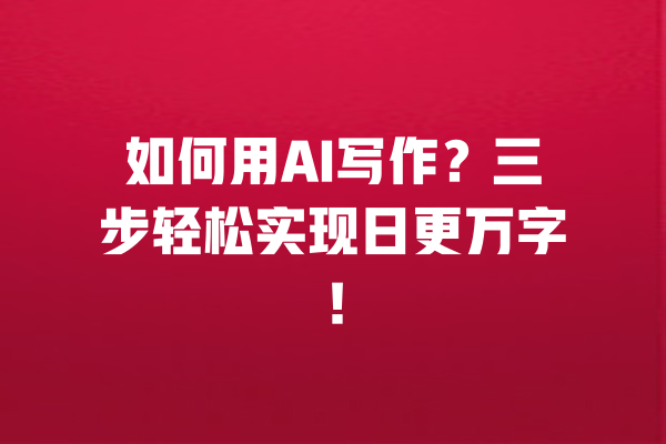 如何用AI写作？三步轻松实现日更万字！