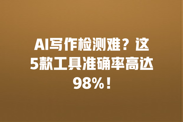 AI写作检测难？这5款工具准确率高达98%！