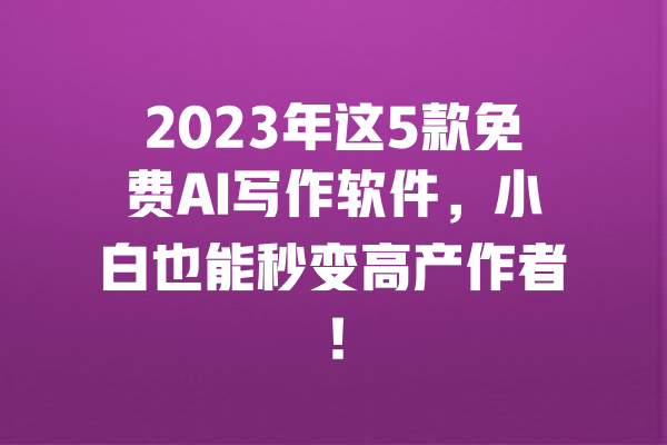 2023年这5款免费AI写作软件，小白也能秒变高产作者！