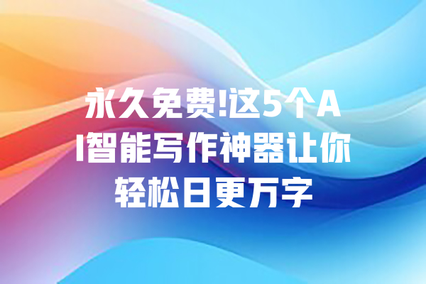 永久免费!这5个AI智能写作神器让你轻松日更万字