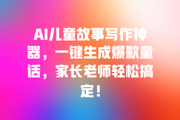 AI儿童故事写作神器，一键生成爆款童话，家长老师轻松搞定！