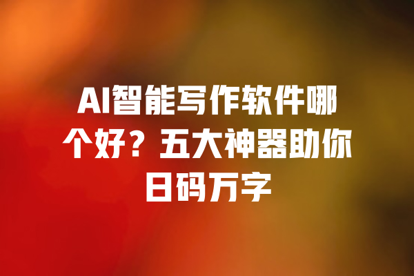 AI智能写作软件哪个好？五大神器助你日码万字