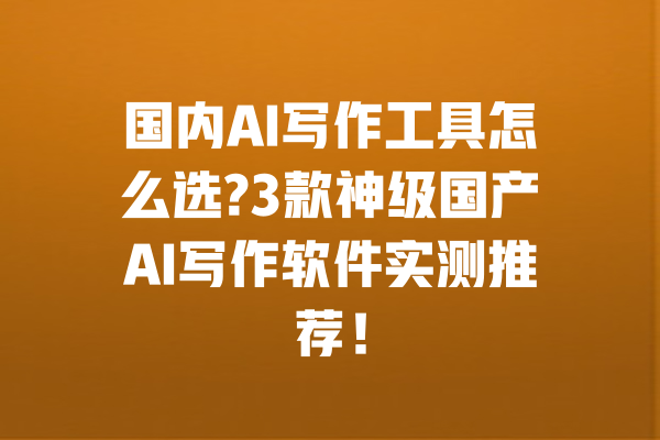国内AI写作工具怎么选?3款神级国产AI写作软件实测推荐！ 一