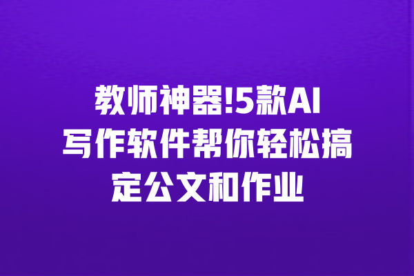 教师神器!5款AI写作软件帮你轻松搞定公文和作业