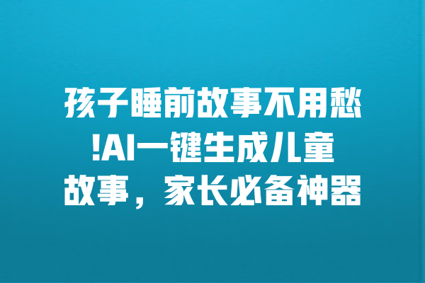 孩子睡前故事不用愁!AI一键生成儿童故事，家长必备神器